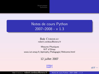 Avant-propos
                              Sommaire




                     Notes de cours Python
                       2007–2008 - v 1.3

                              Bob Cordeau
                           robert.cordeau@onera.fr

                               Mesures Physiques
                                  IUT d’Orsay
              www.iut-orsay.fr/dptmphy/Pedagogie/Welcome.html


                              12 juillet 2007



Bob Cordeau   robert.cordeau@onera.fr     Notes de cours Python 2007–2008 - v 1.3
 