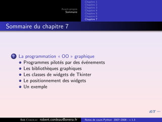 Chapitre   1
                                                Chapitre   2
                                                Chapitre   3
                                 Avant-propos
                                                Chapitre   4
                                    Sommaire
                                                Chapitre   5
                                                Chapitre   6
                                                Chapitre   7


Sommaire du chapitre 7



  7   La programmation « OO » graphique
        Programmes pilot´s par des ´v´nements
                          e         e e
        Les biblioth`ques graphiques
                    e
        Les classes de widgets de Tkinter
        Le positionnement des widgets
        Un exemple




      Bob Cordeau   robert.cordeau@onera.fr     Notes de cours Python 2007–2008 - v 1.3
 