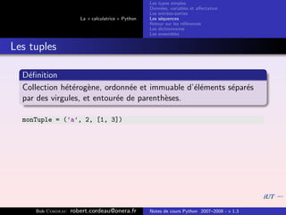 Les types simples
                                                   Donn´es, variables et aﬀectation
                                                        e
                                                   Les entr´es-sorties
                                                           e
                      La « calculatrice » Python   Les s´quences
                                                        e
                                                   Retour sur les r´f´rences
                                                                   ee
                                                   Les dictionnaires
                                                   Les ensembles


Les tuples

  D´ﬁnition
   e
  Collection h´t´rog`ne, ordonn´e et immuable d’´l´ments s´par´s
              ee e               e              ee        e e
  par des virgules, et entour´e de parenth`ses.
                             e            e

  monTuple = (’a’, 2, [1, 3])




     Bob Cordeau   robert.cordeau@onera.fr         Notes de cours Python 2007–2008 - v 1.3
 