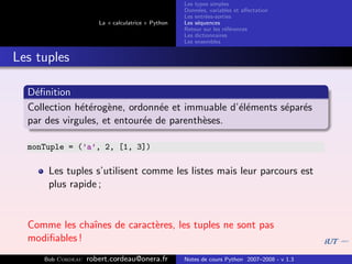 Les types simples
                                                   Donn´es, variables et aﬀectation
                                                        e
                                                   Les entr´es-sorties
                                                           e
                      La « calculatrice » Python   Les s´quences
                                                        e
                                                   Retour sur les r´f´rences
                                                                   ee
                                                   Les dictionnaires
                                                   Les ensembles


Les tuples

  D´ﬁnition
   e
  Collection h´t´rog`ne, ordonn´e et immuable d’´l´ments s´par´s
              ee e               e              ee        e e
  par des virgules, et entour´e de parenth`ses.
                             e            e

  monTuple = (’a’, 2, [1, 3])

      Les tuples s’utilisent comme les listes mais leur parcours est
      plus rapide ;


  Comme les chaˆ
               ınes de caract`res, les tuples ne sont pas
                             e
  modiﬁables !
     Bob Cordeau   robert.cordeau@onera.fr         Notes de cours Python 2007–2008 - v 1.3
 