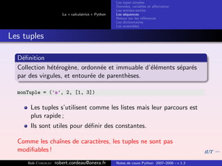 Les types simples
                                                   Donn´es, variables et aﬀectation
                                                        e
                                                   Les entr´es-sorties
                                                           e
                      La « calculatrice » Python   Les s´quences
                                                        e
                                                   Retour sur les r´f´rences
                                                                   ee
                                                   Les dictionnaires
                                                   Les ensembles


Les tuples

  D´ﬁnition
   e
  Collection h´t´rog`ne, ordonn´e et immuable d’´l´ments s´par´s
              ee e               e              ee        e e
  par des virgules, et entour´e de parenth`ses.
                             e            e

  monTuple = (’a’, 2, [1, 3])

      Les tuples s’utilisent comme les listes mais leur parcours est
      plus rapide ;
      Ils sont utiles pour d´ﬁnir des constantes.
                            e

  Comme les chaˆ
               ınes de caract`res, les tuples ne sont pas
                             e
  modiﬁables !
     Bob Cordeau   robert.cordeau@onera.fr         Notes de cours Python 2007–2008 - v 1.3
 