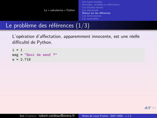 Les types simples
                                                   Donn´es, variables et aﬀectation
                                                        e
                                                   Les entr´es-sorties
                                                           e
                      La « calculatrice » Python   Les s´quences
                                                        e
                                                   Retour sur les r´f´rences
                                                                   ee
                                                   Les dictionnaires
                                                   Les ensembles


Le probl`me des r´f´rences (1/3)
        e        ee
  L’op´ration d’aﬀectation, apparemment innocente, est une r´elle
      e                                                     e
  diﬃcult´ de Python.
         e
  i = 1
  msg = "Quoi de neuf ?"
  e = 2.718




     Bob Cordeau   robert.cordeau@onera.fr         Notes de cours Python 2007–2008 - v 1.3
 