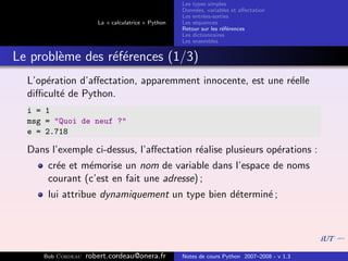 Les types simples
                                                   Donn´es, variables et aﬀectation
                                                        e
                                                   Les entr´es-sorties
                                                           e
                      La « calculatrice » Python   Les s´quences
                                                        e
                                                   Retour sur les r´f´rences
                                                                   ee
                                                   Les dictionnaires
                                                   Les ensembles


Le probl`me des r´f´rences (1/3)
        e        ee
  L’op´ration d’aﬀectation, apparemment innocente, est une r´elle
      e                                                     e
  diﬃcult´ de Python.
         e
  i = 1
  msg = "Quoi de neuf ?"
  e = 2.718

  Dans l’exemple ci-dessus, l’aﬀectation r´alise plusieurs op´rations :
                                          e                  e
      cr´e et m´morise un nom de variable dans l’espace de noms
        e      e
      courant (c’est en fait une adresse) ;
      lui attribue dynamiquement un type bien d´termin´ ;
                                               e      e




     Bob Cordeau   robert.cordeau@onera.fr         Notes de cours Python 2007–2008 - v 1.3
 