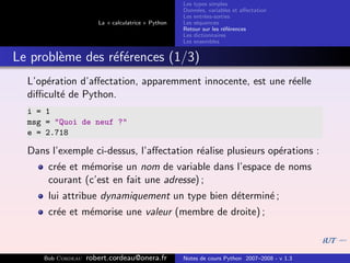 Les types simples
                                                   Donn´es, variables et aﬀectation
                                                        e
                                                   Les entr´es-sorties
                                                           e
                      La « calculatrice » Python   Les s´quences
                                                        e
                                                   Retour sur les r´f´rences
                                                                   ee
                                                   Les dictionnaires
                                                   Les ensembles


Le probl`me des r´f´rences (1/3)
        e        ee
  L’op´ration d’aﬀectation, apparemment innocente, est une r´elle
      e                                                     e
  diﬃcult´ de Python.
         e
  i = 1
  msg = "Quoi de neuf ?"
  e = 2.718

  Dans l’exemple ci-dessus, l’aﬀectation r´alise plusieurs op´rations :
                                          e                  e
      cr´e et m´morise un nom de variable dans l’espace de noms
        e      e
      courant (c’est en fait une adresse) ;
      lui attribue dynamiquement un type bien d´termin´ ;
                                               e      e
      cr´e et m´morise une valeur (membre de droite) ;
        e      e



     Bob Cordeau   robert.cordeau@onera.fr         Notes de cours Python 2007–2008 - v 1.3
 