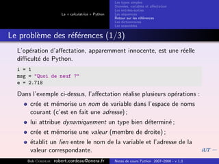 Les types simples
                                                   Donn´es, variables et aﬀectation
                                                        e
                                                   Les entr´es-sorties
                                                           e
                      La « calculatrice » Python   Les s´quences
                                                        e
                                                   Retour sur les r´f´rences
                                                                   ee
                                                   Les dictionnaires
                                                   Les ensembles


Le probl`me des r´f´rences (1/3)
        e        ee
  L’op´ration d’aﬀectation, apparemment innocente, est une r´elle
      e                                                     e
  diﬃcult´ de Python.
         e
  i = 1
  msg = "Quoi de neuf ?"
  e = 2.718

  Dans l’exemple ci-dessus, l’aﬀectation r´alise plusieurs op´rations :
                                          e                  e
      cr´e et m´morise un nom de variable dans l’espace de noms
        e      e
      courant (c’est en fait une adresse) ;
      lui attribue dynamiquement un type bien d´termin´ ;
                                               e      e
      cr´e et m´morise une valeur (membre de droite) ;
        e      e
      ´tablit un lien entre le nom de la variable et l’adresse de la
      e
      valeur correspondante.
     Bob Cordeau   robert.cordeau@onera.fr         Notes de cours Python 2007–2008 - v 1.3
 