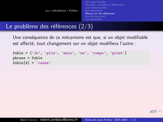 Les types simples
                                                   Donn´es, variables et aﬀectation
                                                        e
                                                   Les entr´es-sorties
                                                           e
                      La « calculatrice » Python   Les s´quences
                                                        e
                                                   Retour sur les r´f´rences
                                                                   ee
                                                   Les dictionnaires
                                                   Les ensembles


Le probl`me des r´f´rences (2/3)
        e        ee
  Une cons´quence de ce m´canisme est que, si un objet modiﬁable
           e              e
  est aﬀect´, tout changement sur un objet modiﬁera l’autre :
           e
  fable = [’Je’, ’plie’, ’mais’, ’ne’, ’romps’, ’point’]
  phrase = fable
  fable[4] = ’casse’




     Bob Cordeau   robert.cordeau@onera.fr         Notes de cours Python 2007–2008 - v 1.3
 