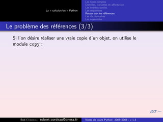Les types simples
                                                    Donn´es, variables et aﬀectation
                                                         e
                                                    Les entr´es-sorties
                                                            e
                       La « calculatrice » Python   Les s´quences
                                                         e
                                                    Retour sur les r´f´rences
                                                                    ee
                                                    Les dictionnaires
                                                    Les ensembles


Le probl`me des r´f´rences (3/3)
        e        ee
  Si l’on d´sire r´aliser une vraie copie d’un objet, on utilise le
           e      e
  module copy :




      Bob Cordeau   robert.cordeau@onera.fr         Notes de cours Python 2007–2008 - v 1.3
 
