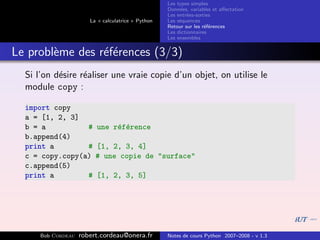 Les types simples
                                                    Donn´es, variables et aﬀectation
                                                         e
                                                    Les entr´es-sorties
                                                            e
                       La « calculatrice » Python   Les s´quences
                                                         e
                                                    Retour sur les r´f´rences
                                                                    ee
                                                    Les dictionnaires
                                                    Les ensembles


Le probl`me des r´f´rences (3/3)
        e        ee
  Si l’on d´sire r´aliser une vraie copie d’un objet, on utilise le
           e      e
  module copy :

  import copy
  a = [1, 2, 3]
  b = a          #       une r´f´rence
                              e e
  b.append(4)
  print a        #       [1, 2, 3, 4]
  c = copy.copy(a)       # une copie de "surface"
  c.append(5)
  print a        #       [1, 2, 3, 5]




      Bob Cordeau   robert.cordeau@onera.fr         Notes de cours Python 2007–2008 - v 1.3
 