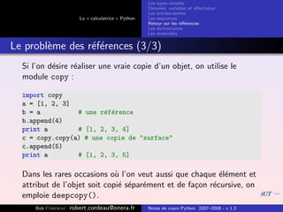 Les types simples
                                                    Donn´es, variables et aﬀectation
                                                         e
                                                    Les entr´es-sorties
                                                            e
                       La « calculatrice » Python   Les s´quences
                                                         e
                                                    Retour sur les r´f´rences
                                                                    ee
                                                    Les dictionnaires
                                                    Les ensembles


Le probl`me des r´f´rences (3/3)
        e        ee
  Si l’on d´sire r´aliser une vraie copie d’un objet, on utilise le
           e      e
  module copy :

  import copy
  a = [1, 2, 3]
  b = a          #       une r´f´rence
                              e e
  b.append(4)
  print a        #       [1, 2, 3, 4]
  c = copy.copy(a)       # une copie de "surface"
  c.append(5)
  print a        #       [1, 2, 3, 5]

  Dans les rares occasions o` l’on veut aussi que chaque ´l´ment et
                              u                            ee
  attribut de l’objet soit copi´ s´par´ment et de fa¸on r´cursive, on
                               e e e                c    e
  emploie deepcopy().
      Bob Cordeau   robert.cordeau@onera.fr         Notes de cours Python 2007–2008 - v 1.3
 