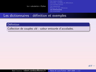 Les types simples
                                                   Donn´es, variables et aﬀectation
                                                        e
                                                   Les entr´es-sorties
                                                           e
                      La « calculatrice » Python   Les s´quences
                                                        e
                                                   Retour sur les r´f´rences
                                                                   ee
                                                   Les dictionnaires
                                                   Les ensembles


Les dictionnaires : d´ﬁnition et exemples
                     e

  D´ﬁnition
   e
  Collection de couples cl´ : valeur entour´e d’accolades.
                          e                e




     Bob Cordeau   robert.cordeau@onera.fr         Notes de cours Python 2007–2008 - v 1.3
 