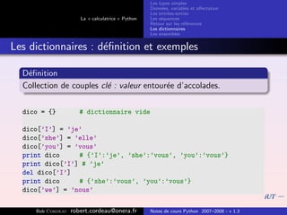 Les types simples
                                                   Donn´es, variables et aﬀectation
                                                        e
                                                   Les entr´es-sorties
                                                           e
                      La « calculatrice » Python   Les s´quences
                                                        e
                                                   Retour sur les r´f´rences
                                                                   ee
                                                   Les dictionnaires
                                                   Les ensembles


Les dictionnaires : d´ﬁnition et exemples
                     e

  D´ﬁnition
   e
  Collection de couples cl´ : valeur entour´e d’accolades.
                          e                e

  dico = {}           # dictionnaire vide

  dico[’I’] = ’je’
  dico[’she’] = ’elle’
  dico[’you’] = ’vous’
  print dico     # {’I’:’je’, ’she’:’vous’, ’you’:’vous’}
  print dico[’I’] # ’je’
  del dico[’I’]
  print dico     # {’she’:’vous’, ’you’:’vous’}
  dico[’we’] = ’nous’

     Bob Cordeau   robert.cordeau@onera.fr         Notes de cours Python 2007–2008 - v 1.3
 