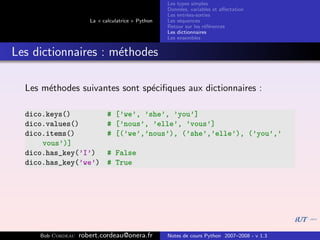 Les types simples
                                                   Donn´es, variables et aﬀectation
                                                        e
                                                   Les entr´es-sorties
                                                           e
                      La « calculatrice » Python   Les s´quences
                                                        e
                                                   Retour sur les r´f´rences
                                                                   ee
                                                   Les dictionnaires
                                                   Les ensembles


Les dictionnaires : m´thodes
                     e

  Les m´thodes suivantes sont sp´ciﬁques aux dictionnaires :
       e                        e

  dico.keys()                # [’we’, ’she’, ’you’]
  dico.values()              # [’nous’, ’elle’, ’vous’]
  dico.items()               # [(’we’,’nous’), (’she’,’elle’), (’you’,’
      vous’)]
  dico.has_key(’I’)          # False
  dico.has_key(’we’)         # True




     Bob Cordeau   robert.cordeau@onera.fr         Notes de cours Python 2007–2008 - v 1.3
 