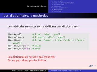 Les types simples
                                                   Donn´es, variables et aﬀectation
                                                        e
                                                   Les entr´es-sorties
                                                           e
                      La « calculatrice » Python   Les s´quences
                                                        e
                                                   Retour sur les r´f´rences
                                                                   ee
                                                   Les dictionnaires
                                                   Les ensembles


Les dictionnaires : m´thodes
                     e

  Les m´thodes suivantes sont sp´ciﬁques aux dictionnaires :
       e                        e

  dico.keys()                # [’we’, ’she’, ’you’]
  dico.values()              # [’nous’, ’elle’, ’vous’]
  dico.items()               # [(’we’,’nous’), (’she’,’elle’), (’you’,’
      vous’)]
  dico.has_key(’I’)          # False
  dico.has_key(’we’)         # True


  Les dictionnaires ne sont pas ordonn´s.
                                      e
  On ne peut donc pas les indicer.


     Bob Cordeau   robert.cordeau@onera.fr         Notes de cours Python 2007–2008 - v 1.3
 