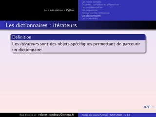 Les types simples
                                                   Donn´es, variables et aﬀectation
                                                        e
                                                   Les entr´es-sorties
                                                           e
                      La « calculatrice » Python   Les s´quences
                                                        e
                                                   Retour sur les r´f´rences
                                                                   ee
                                                   Les dictionnaires
                                                   Les ensembles


Les dictionnaires : it´rateurs
                      e
  D´ﬁnition
   e
  Les it´rateurs sont des objets sp´ciﬁques permettant de parcourir
        e                          e
  un dictionnaire.




     Bob Cordeau   robert.cordeau@onera.fr         Notes de cours Python 2007–2008 - v 1.3
 