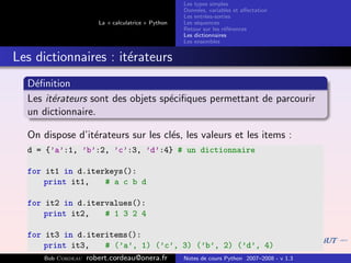 Les types simples
                                                    Donn´es, variables et aﬀectation
                                                         e
                                                    Les entr´es-sorties
                                                            e
                       La « calculatrice » Python   Les s´quences
                                                         e
                                                    Retour sur les r´f´rences
                                                                    ee
                                                    Les dictionnaires
                                                    Les ensembles


Les dictionnaires : it´rateurs
                      e
  D´ﬁnition
   e
  Les it´rateurs sont des objets sp´ciﬁques permettant de parcourir
        e                          e
  un dictionnaire.

  On dispose d’it´rateurs sur les cl´s, les valeurs et les items :
                 e                  e
  d = {’a’:1, ’b’:2, ’c’:3, ’d’:4} # un dictionnaire

  for it1 in d.iterkeys():
      print it1,   # a c b d

  for it2 in d.itervalues():
      print it2,   # 1 3 2 4

  for it3 in d.iteritems():
      print it3,   # (’a’, 1) (’c’, 3) (’b’, 2) (’d’, 4)
      Bob Cordeau   robert.cordeau@onera.fr         Notes de cours Python 2007–2008 - v 1.3
 