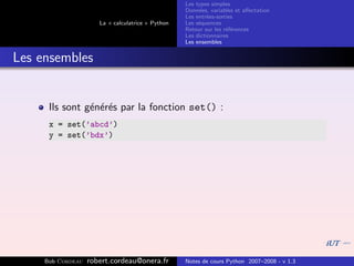 Les types simples
                                                   Donn´es, variables et aﬀectation
                                                        e
                                                   Les entr´es-sorties
                                                           e
                      La « calculatrice » Python   Les s´quences
                                                        e
                                                   Retour sur les r´f´rences
                                                                   ee
                                                   Les dictionnaires
                                                   Les ensembles


Les ensembles


      Ils sont g´n´r´s par la fonction set() :
                e ee
      x = set(’abcd’)
      y = set(’bdx’)




     Bob Cordeau   robert.cordeau@onera.fr         Notes de cours Python 2007–2008 - v 1.3
 