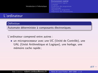 Environnement mat´riel
                                                                        e
                                                     Environnement logiciel
                                                     Langages
                     Introduction ` l’informatique
                                  a                  Production des programmes
                                                     M´thodologie
                                                       e
                                                     Algorithme et programme
                                                     Importance des commentaires


L’ordinateur
  D´ﬁnition
   e
  Automate d´terministe ` composants ´lectroniques.
            e           a            e


  L’ordinateur comprend entre autres :
       un microprocesseur avec une UC (Unit´ de Contrˆle), une
                                           e          o
       UAL (Unit´ Arithm´tique et Logique), une horloge, une
                 e       e
       m´moire cache rapide ;
         e




     Bob Cordeau   robert.cordeau@onera.fr           Notes de cours Python 2007–2008 - v 1.3
 