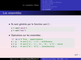 Les types simples
                                                   Donn´es, variables et aﬀectation
                                                        e
                                                   Les entr´es-sorties
                                                           e
                      La « calculatrice » Python   Les s´quences
                                                        e
                                                   Retour sur les r´f´rences
                                                                   ee
                                                   Les dictionnaires
                                                   Les ensembles


Les ensembles


      Ils sont g´n´r´s par la fonction set() :
                e ee
      x = set(’abcd’)
      y = set(’bdx’)

      Op´rations sur les ensembles :
        e
      ’c’   in x # True : appartenance
      x -   y    # set([’a’, ’c’]) : diff´rence
                                         e
      x |   y    # set([’a’, ’c’, ’b’, ’d’, ’x’]) : union
      x &   y    # set([’b’, ’d’]) : intersection




     Bob Cordeau   robert.cordeau@onera.fr         Notes de cours Python 2007–2008 - v 1.3
 