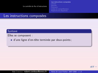 Les instructions compos´es
                                                                              e
                                                       Choisir
                                                       Boucler
                   Le contrˆle du ﬂux d’instructions
                           o
                                                       Parcourir
                                                       Listes en compr´hension
                                                                       e
                                                       Ruptures de s´quences
                                                                     e


Les instructions compos´es
                       e


  Syntaxe
  Elles se composent :
      d’une ligne d’en-tˆte termin´e par deux-points ;
                        e         e




     Bob Cordeau    robert.cordeau@onera.fr            Notes de cours Python 2007–2008 - v 1.3
 