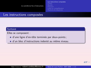 Les instructions compos´es
                                                                              e
                                                       Choisir
                                                       Boucler
                   Le contrˆle du ﬂux d’instructions
                           o
                                                       Parcourir
                                                       Listes en compr´hension
                                                                       e
                                                       Ruptures de s´quences
                                                                     e


Les instructions compos´es
                       e


  Syntaxe
  Elles se composent :
      d’une ligne d’en-tˆte termin´e par deux-points ;
                        e         e
      d’un bloc d’instructions indent´ au mˆme niveau.
                                     e     e




     Bob Cordeau    robert.cordeau@onera.fr            Notes de cours Python 2007–2008 - v 1.3
 