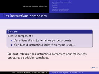 Les instructions compos´es
                                                                              e
                                                       Choisir
                                                       Boucler
                   Le contrˆle du ﬂux d’instructions
                           o
                                                       Parcourir
                                                       Listes en compr´hension
                                                                       e
                                                       Ruptures de s´quences
                                                                     e


Les instructions compos´es
                       e


  Syntaxe
  Elles se composent :
      d’une ligne d’en-tˆte termin´e par deux-points ;
                        e         e
      d’un bloc d’instructions indent´ au mˆme niveau.
                                     e     e


  On peut imbriquer des instructions compos´es pour r´aliser des
                                           e         e
  structures de d´cision complexes.
                 e



     Bob Cordeau    robert.cordeau@onera.fr            Notes de cours Python 2007–2008 - v 1.3
 