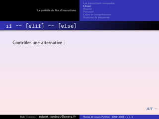 Les instructions compos´es
                                                                              e
                                                       Choisir
                                                       Boucler
                   Le contrˆle du ﬂux d’instructions
                           o
                                                       Parcourir
                                                       Listes en compr´hension
                                                                       e
                                                       Ruptures de s´quences
                                                                     e


if -- [elif] -- [else]

  Contrˆler une alternative :
       o




     Bob Cordeau    robert.cordeau@onera.fr            Notes de cours Python 2007–2008 - v 1.3
 