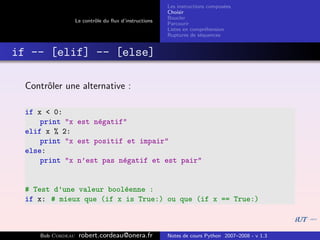 Les instructions compos´es
                                                                              e
                                                       Choisir
                                                       Boucler
                   Le contrˆle du ﬂux d’instructions
                           o
                                                       Parcourir
                                                       Listes en compr´hension
                                                                       e
                                                       Ruptures de s´quences
                                                                     e


if -- [elif] -- [else]

  Contrˆler une alternative :
       o

  if x < 0:
      print "x est n´gatif"
                    e
  elif x % 2:
      print "x est positif et impair"
  else:
      print "x n’est pas n´gatif et est pair"
                          e


  # Test d’une valeur bool´enne :
                          e
  if x: # mieux que (if x is True:) ou que (if x == True:)



     Bob Cordeau    robert.cordeau@onera.fr            Notes de cours Python 2007–2008 - v 1.3
 