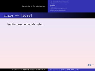 Les instructions compos´es
                                                                              e
                                                       Choisir
                                                       Boucler
                   Le contrˆle du ﬂux d’instructions
                           o
                                                       Parcourir
                                                       Listes en compr´hension
                                                                       e
                                                       Ruptures de s´quences
                                                                     e


while -- [else]

  R´p´ter une portion de code :
   e e




     Bob Cordeau    robert.cordeau@onera.fr            Notes de cours Python 2007–2008 - v 1.3
 
