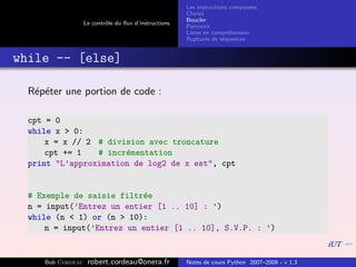 Les instructions compos´es
                                                                              e
                                                       Choisir
                                                       Boucler
                   Le contrˆle du ﬂux d’instructions
                           o
                                                       Parcourir
                                                       Listes en compr´hension
                                                                       e
                                                       Ruptures de s´quences
                                                                     e


while -- [else]

  R´p´ter une portion de code :
   e e

  cpt = 0
  while x > 0:
      x = x // 2 # division avec troncature
      cpt += 1   # incr´mentation
                       e
  print "L’approximation de log2 de x est", cpt


  # Exemple de saisie filtr´e
                           e
  n = input(’Entrez un entier [1 .. 10] : ’)
  while (n < 1) or (n > 10):
      n = input(’Entrez un entier [1 .. 10], S.V.P. : ’)


     Bob Cordeau    robert.cordeau@onera.fr            Notes de cours Python 2007–2008 - v 1.3
 