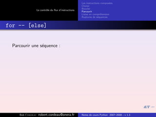 Les instructions compos´es
                                                                              e
                                                       Choisir
                                                       Boucler
                   Le contrˆle du ﬂux d’instructions
                           o
                                                       Parcourir
                                                       Listes en compr´hension
                                                                       e
                                                       Ruptures de s´quences
                                                                     e


for -- [else]


  Parcourir une s´quence :
                 e




     Bob Cordeau    robert.cordeau@onera.fr            Notes de cours Python 2007–2008 - v 1.3
 