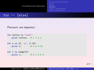 Les instructions compos´es
                                                                              e
                                                       Choisir
                                                       Boucler
                   Le contrˆle du ﬂux d’instructions
                           o
                                                       Parcourir
                                                       Listes en compr´hension
                                                                       e
                                                       Ruptures de s´quences
                                                                     e


for -- [else]


  Parcourir une s´quence :
                 e

  for lettre in "ciao":
      print lettre, # c i a o

  for x in [2, ’a’, 3.14]:
      print x,       # 2 a 3.14

  for i in range(5):
      print i,       # 0 1 2 3 4




     Bob Cordeau    robert.cordeau@onera.fr            Notes de cours Python 2007–2008 - v 1.3
 