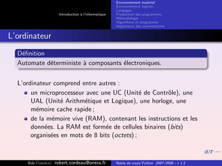 Environnement mat´riel
                                                                        e
                                                     Environnement logiciel
                                                     Langages
                     Introduction ` l’informatique
                                  a                  Production des programmes
                                                     M´thodologie
                                                       e
                                                     Algorithme et programme
                                                     Importance des commentaires


L’ordinateur
  D´ﬁnition
   e
  Automate d´terministe ` composants ´lectroniques.
            e           a            e


  L’ordinateur comprend entre autres :
       un microprocesseur avec une UC (Unit´ de Contrˆle), une
                                               e       o
       UAL (Unit´ Arithm´tique et Logique), une horloge, une
                  e       e
       m´moire cache rapide ;
         e
       de la m´moire vive (RAM), contenant les instructions et les
               e
       donn´es. La RAM est form´e de cellules binaires (bits)
            e                    e
       organis´es en mots de 8 bits (octets) ;
              e



     Bob Cordeau   robert.cordeau@onera.fr           Notes de cours Python 2007–2008 - v 1.3
 