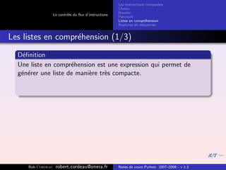 Les instructions compos´es
                                                                              e
                                                       Choisir
                                                       Boucler
                   Le contrˆle du ﬂux d’instructions
                           o
                                                       Parcourir
                                                       Listes en compr´hension
                                                                       e
                                                       Ruptures de s´quences
                                                                     e


Les listes en compr´hension (1/3)
                   e
  D´ﬁnition
    e
  Une liste en compr´hension est une expression qui permet de
                     e
  g´n´rer une liste de mani`re tr`s compacte.
   e e                     e     e




     Bob Cordeau    robert.cordeau@onera.fr            Notes de cours Python 2007–2008 - v 1.3
 