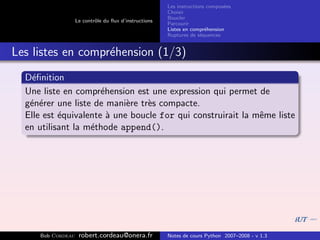 Les instructions compos´es
                                                                              e
                                                       Choisir
                                                       Boucler
                   Le contrˆle du ﬂux d’instructions
                           o
                                                       Parcourir
                                                       Listes en compr´hension
                                                                       e
                                                       Ruptures de s´quences
                                                                     e


Les listes en compr´hension (1/3)
                   e
  D´ﬁnition
    e
  Une liste en compr´hension est une expression qui permet de
                      e
  g´n´rer une liste de mani`re tr`s compacte.
   e e                      e    e
  Elle est ´quivalente ` une boucle for qui construirait la mˆme liste
           e            a                                    e
  en utilisant la m´thode append().
                   e




     Bob Cordeau    robert.cordeau@onera.fr            Notes de cours Python 2007–2008 - v 1.3
 