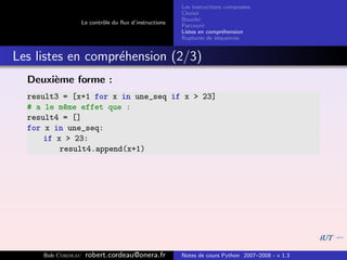 Les instructions compos´es
                                                                              e
                                                       Choisir
                                                       Boucler
                   Le contrˆle du ﬂux d’instructions
                           o
                                                       Parcourir
                                                       Listes en compr´hension
                                                                       e
                                                       Ruptures de s´quences
                                                                     e


Les listes en compr´hension (2/3)
                   e
  Deuxi`me forme :
       e
  result3 = [x+1 for x in une_seq if x > 23]
  # a le m^me effet que :
           e
  result4 = []
  for x in une_seq:
      if x > 23:
          result4.append(x+1)




     Bob Cordeau    robert.cordeau@onera.fr            Notes de cours Python 2007–2008 - v 1.3
 
