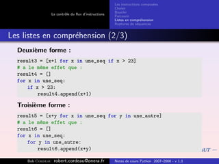 Les instructions compos´es
                                                                              e
                                                       Choisir
                                                       Boucler
                   Le contrˆle du ﬂux d’instructions
                           o
                                                       Parcourir
                                                       Listes en compr´hension
                                                                       e
                                                       Ruptures de s´quences
                                                                     e


Les listes en compr´hension (2/3)
                   e
  Deuxi`me forme :
       e
  result3 = [x+1 for x in une_seq if x > 23]
  # a le m^me effet que :
           e
  result4 = []
  for x in une_seq:
      if x > 23:
          result4.append(x+1)

  Troisi`me forme :
        e
  result5 = [x+y for x in une_seq for y in une_autre]
  # a le m^me effet que :
           e
  result6 = []
  for x in une_seq:
      for y in une_autre:
          result6.append(x+y)

     Bob Cordeau    robert.cordeau@onera.fr            Notes de cours Python 2007–2008 - v 1.3
 