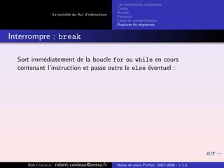 Les instructions compos´es
                                                                              e
                                                       Choisir
                                                       Boucler
                   Le contrˆle du ﬂux d’instructions
                           o
                                                       Parcourir
                                                       Listes en compr´hension
                                                                       e
                                                       Ruptures de s´quences
                                                                     e


Interrompre : break

  Sort imm´diatement de la boucle for ou while en cours
          e
  contenant l’instruction et passe outre le else ´ventuel :
                                                 e




     Bob Cordeau    robert.cordeau@onera.fr            Notes de cours Python 2007–2008 - v 1.3
 