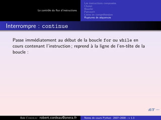 Les instructions compos´es
                                                                               e
                                                        Choisir
                                                        Boucler
                    Le contrˆle du ﬂux d’instructions
                            o
                                                        Parcourir
                                                        Listes en compr´hension
                                                                        e
                                                        Ruptures de s´quences
                                                                      e


Interrompre : continue

  Passe imm´diatement au d´but de la boucle for ou while en
            e                 e
  cours contenant l’instruction ; reprend ` la ligne de l’en-tˆte de la
                                          a                   e
  boucle :




      Bob Cordeau    robert.cordeau@onera.fr            Notes de cours Python 2007–2008 - v 1.3
 