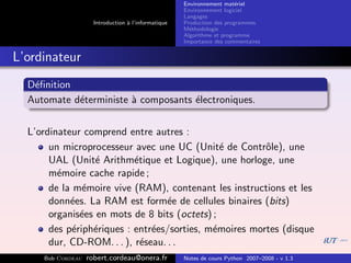 Environnement mat´riel
                                                                        e
                                                     Environnement logiciel
                                                     Langages
                     Introduction ` l’informatique
                                  a                  Production des programmes
                                                     M´thodologie
                                                       e
                                                     Algorithme et programme
                                                     Importance des commentaires


L’ordinateur
  D´ﬁnition
   e
  Automate d´terministe ` composants ´lectroniques.
            e           a            e


  L’ordinateur comprend entre autres :
       un microprocesseur avec une UC (Unit´ de Contrˆle), une
                                               e        o
       UAL (Unit´ Arithm´tique et Logique), une horloge, une
                  e        e
       m´moire cache rapide ;
         e
       de la m´moire vive (RAM), contenant les instructions et les
               e
       donn´es. La RAM est form´e de cellules binaires (bits)
            e                      e
       organis´es en mots de 8 bits (octets) ;
               e
       des p´riph´riques : entr´es/sorties, m´moires mortes (disque
             e   e             e             e
       dur, CD-ROM. . . ), r´seau. . .
                             e
     Bob Cordeau   robert.cordeau@onera.fr           Notes de cours Python 2007–2008 - v 1.3
 