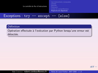 Les instructions compos´es
                                                                              e
                                                       Choisir
                                                       Boucler
                   Le contrˆle du ﬂux d’instructions
                           o
                                                       Parcourir
                                                       Listes en compr´hension
                                                                       e
                                                       Ruptures de s´quences
                                                                     e


Exceptions : try -- except -- [else]

  D´ﬁnition
   e
  Op´ration eﬀectu´e ` l’ex´cution par Python lorsqu’une erreur est
     e            e a      e
  d´tect´e.
   e    e




     Bob Cordeau    robert.cordeau@onera.fr            Notes de cours Python 2007–2008 - v 1.3
 
