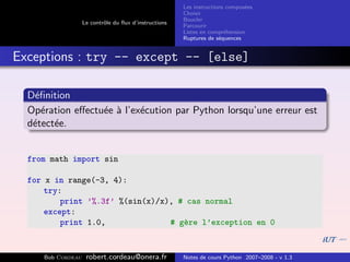 Les instructions compos´es
                                                                              e
                                                       Choisir
                                                       Boucler
                   Le contrˆle du ﬂux d’instructions
                           o
                                                       Parcourir
                                                       Listes en compr´hension
                                                                       e
                                                       Ruptures de s´quences
                                                                     e


Exceptions : try -- except -- [else]

  D´ﬁnition
   e
  Op´ration eﬀectu´e ` l’ex´cution par Python lorsqu’une erreur est
     e            e a      e
  d´tect´e.
   e    e


  from math import sin

  for x in range(-3, 4):
      try:
          print ’%.3f’ %(sin(x)/x), # cas normal
      except:
          print 1.0,              # g`re l’exception en 0
                                     e


     Bob Cordeau    robert.cordeau@onera.fr            Notes de cours Python 2007–2008 - v 1.3
 