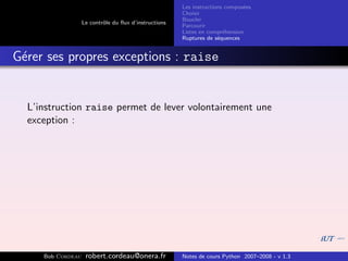 Les instructions compos´es
                                                                              e
                                                       Choisir
                                                       Boucler
                   Le contrˆle du ﬂux d’instructions
                           o
                                                       Parcourir
                                                       Listes en compr´hension
                                                                       e
                                                       Ruptures de s´quences
                                                                     e


G´rer ses propres exceptions : raise
 e


  L’instruction raise permet de lever volontairement une
  exception :




     Bob Cordeau    robert.cordeau@onera.fr            Notes de cours Python 2007–2008 - v 1.3
 