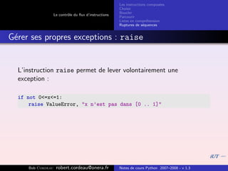 Les instructions compos´es
                                                                              e
                                                       Choisir
                                                       Boucler
                   Le contrˆle du ﬂux d’instructions
                           o
                                                       Parcourir
                                                       Listes en compr´hension
                                                                       e
                                                       Ruptures de s´quences
                                                                     e


G´rer ses propres exceptions : raise
 e


  L’instruction raise permet de lever volontairement une
  exception :

  if not 0<=x<=1:
      raise ValueError, "x n’est pas dans [0 .. 1]"




     Bob Cordeau    robert.cordeau@onera.fr            Notes de cours Python 2007–2008 - v 1.3
 