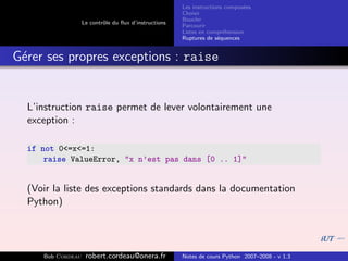 Les instructions compos´es
                                                                              e
                                                       Choisir
                                                       Boucler
                   Le contrˆle du ﬂux d’instructions
                           o
                                                       Parcourir
                                                       Listes en compr´hension
                                                                       e
                                                       Ruptures de s´quences
                                                                     e


G´rer ses propres exceptions : raise
 e


  L’instruction raise permet de lever volontairement une
  exception :

  if not 0<=x<=1:
      raise ValueError, "x n’est pas dans [0 .. 1]"


  (Voir la liste des exceptions standards dans la documentation
  Python)




     Bob Cordeau    robert.cordeau@onera.fr            Notes de cours Python 2007–2008 - v 1.3
 