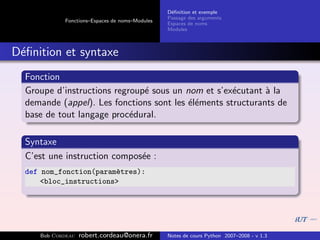 D´ﬁnition et exemple
                                                 e
                                                Passage des arguments
            Fonctions–Espaces de noms–Modules
                                                Espaces de noms
                                                Modules



D´ﬁnition et syntaxe
 e
  Fonction
  Groupe d’instructions regroup´ sous un nom et s’ex´cutant ` la
                               e                     e       a
  demande (appel). Les fonctions sont les ´l´ments structurants de
                                          ee
  base de tout langage proc´dural.
                            e

  Syntaxe
  C’est une instruction compos´e :
                              e
  def nom_fonction(param`tres):
                        e
      <bloc_instructions>




     Bob Cordeau   robert.cordeau@onera.fr      Notes de cours Python 2007–2008 - v 1.3
 