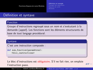 D´ﬁnition et exemple
                                                  e
                                                 Passage des arguments
             Fonctions–Espaces de noms–Modules
                                                 Espaces de noms
                                                 Modules



D´ﬁnition et syntaxe
 e
  Fonction
  Groupe d’instructions regroup´ sous un nom et s’ex´cutant ` la
                               e                     e       a
  demande (appel). Les fonctions sont les ´l´ments structurants de
                                          ee
  base de tout langage proc´dural.
                            e

  Syntaxe
  C’est une instruction compos´e :
                              e
  def nom_fonction(param`tres):
                        e
      <bloc_instructions>


  Le bloc d’instructions est obligatoire. S’il ne fait rien, on emploie
  l’instruction pass.
      Bob Cordeau   robert.cordeau@onera.fr      Notes de cours Python 2007–2008 - v 1.3
 