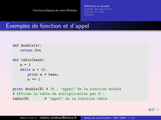 D´ﬁnition et exemple
                                                 e
                                                Passage des arguments
            Fonctions–Espaces de noms–Modules
                                                Espaces de noms
                                                Modules



Exemples de fonction et d’appel

  def double(x):
      return 2*x

  def table(base):
      n = 1
      while n < 11:
          print n * base,
          n += 1

  print double(8) # 16 : "appel" de la fonction double
  # Affiche la table de multiplication par 8 :
  table(8)       # "appel" de la fonction table



     Bob Cordeau   robert.cordeau@onera.fr      Notes de cours Python 2007–2008 - v 1.3
 