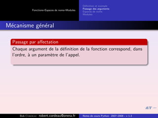 D´ﬁnition et exemple
                                                 e
                                                Passage des arguments
            Fonctions–Espaces de noms–Modules
                                                Espaces de noms
                                                Modules



M´canisme g´n´ral
 e         e e

  Passage par aﬀectation
  Chaque argument de la d´ﬁnition de la fonction correspond, dans
                           e
  l’ordre, ` un param`tre de l’appel.
           a         e




     Bob Cordeau   robert.cordeau@onera.fr      Notes de cours Python 2007–2008 - v 1.3
 