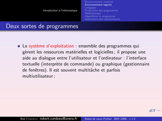 Environnement mat´riel
                                                                        e
                                                     Environnement logiciel
                                                     Langages
                     Introduction ` l’informatique
                                  a                  Production des programmes
                                                     M´thodologie
                                                       e
                                                     Algorithme et programme
                                                     Importance des commentaires


Deux sortes de programmes


      Le syst`me d’exploitation : ensemble des programmes qui
             e
      g`rent les ressources mat´rielles et logicielles ; il propose une
       e                         e
      aide au dialogue entre l’utilisateur et l’ordinateur : l’interface
      textuelle (interpr`te de commande) ou graphique (gestionnaire
                         e
      de fenˆtres). Il est souvent multitˆche et parfois
            e                            a
      multiutilisateur ;




     Bob Cordeau   robert.cordeau@onera.fr           Notes de cours Python 2007–2008 - v 1.3
 