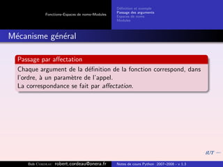 D´ﬁnition et exemple
                                                 e
                                                Passage des arguments
            Fonctions–Espaces de noms–Modules
                                                Espaces de noms
                                                Modules



M´canisme g´n´ral
 e         e e

  Passage par aﬀectation
  Chaque argument de la d´ﬁnition de la fonction correspond, dans
                           e
  l’ordre, ` un param`tre de l’appel.
           a         e
  La correspondance se fait par aﬀectation.




     Bob Cordeau   robert.cordeau@onera.fr      Notes de cours Python 2007–2008 - v 1.3
 
